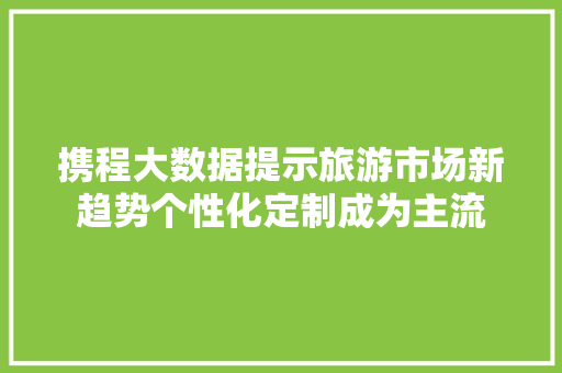 携程大数据提示旅游市场新趋势个性化定制成为主流