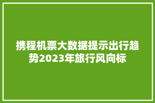 携程机票大数据提示出行趋势2023年旅行风向标