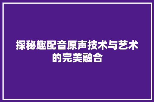 探秘趣配音原声技术与艺术的完美融合