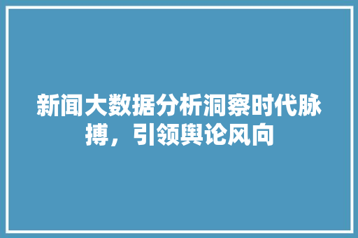 新闻大数据分析洞察时代脉搏，引领舆论风向