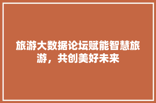旅游大数据论坛赋能智慧旅游，共创美好未来