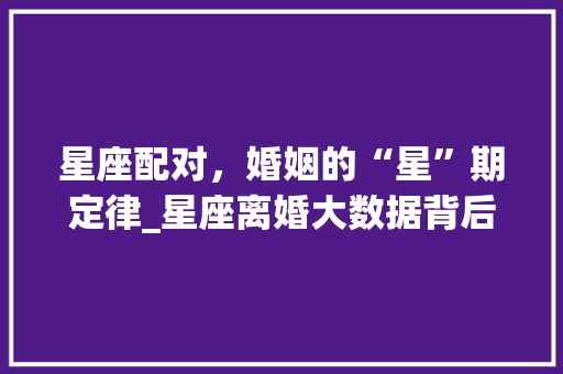星座配对，婚姻的“星”期定律_星座离婚大数据背后的婚姻真相