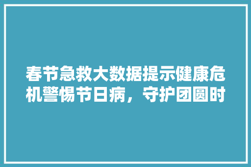 春节急救大数据提示健康危机警惕节日病，守护团圆时刻