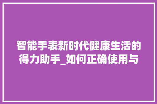 智能手表新时代健康生活的得力助手_如何正确使用与维护