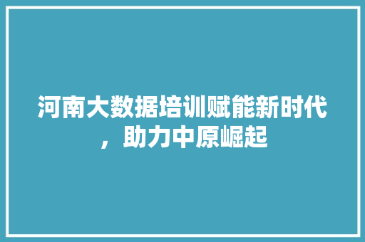 河南大数据培训赋能新时代，助力中原崛起