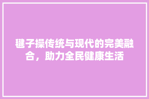 毽子操传统与现代的完美融合，助力全民健康生活