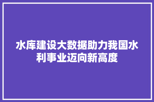 水库建设大数据助力我国水利事业迈向新高度