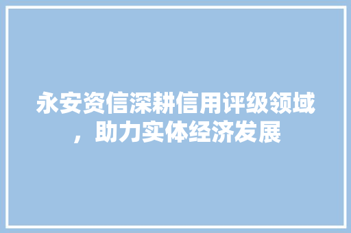 永安资信深耕信用评级领域，助力实体经济发展