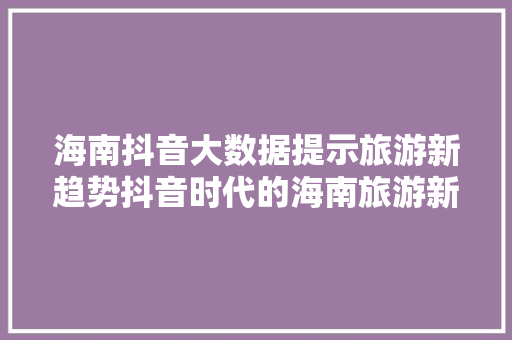 海南抖音大数据提示旅游新趋势抖音时代的海南旅游新篇章