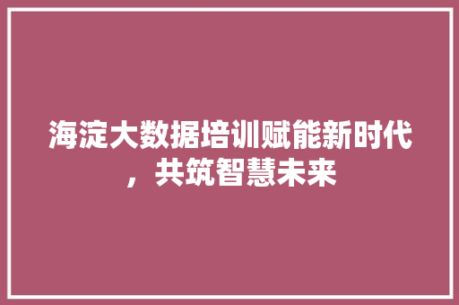 海淀大数据培训赋能新时代，共筑智慧未来