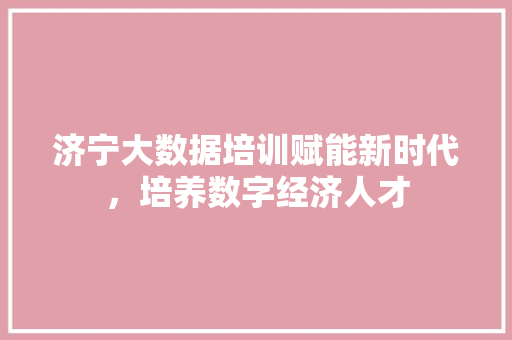 济宁大数据培训赋能新时代，培养数字经济人才