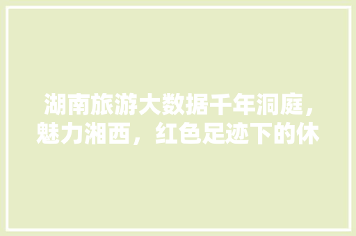 湖南旅游大数据千年洞庭，魅力湘西，红色足迹下的休闲天堂