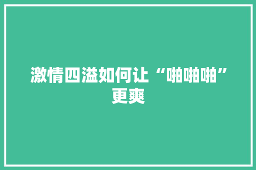 激情四溢如何让“啪啪啪”更爽