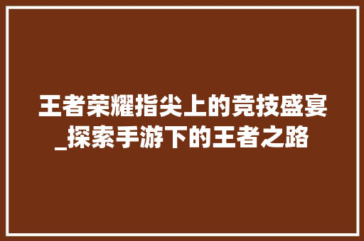 王者荣耀指尖上的竞技盛宴_探索手游下的王者之路