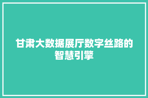 甘肃大数据展厅数字丝路的智慧引擎