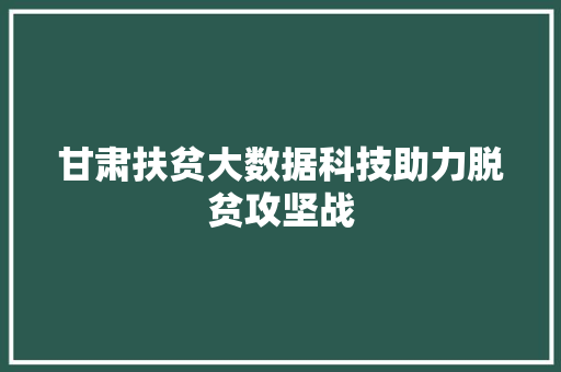 甘肃扶贫大数据科技助力脱贫攻坚战