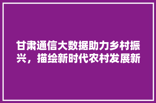 甘肃通信大数据助力乡村振兴，描绘新时代农村发展新画卷