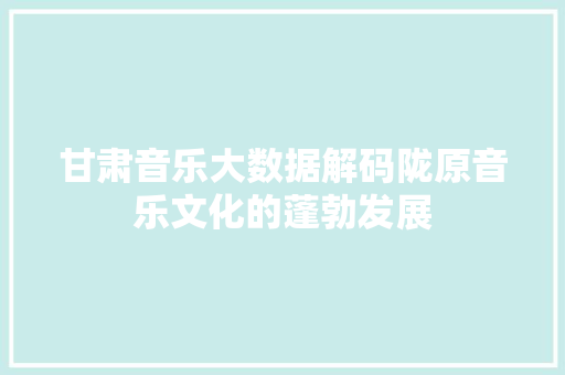 甘肃音乐大数据解码陇原音乐文化的蓬勃发展