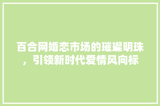 百合网婚恋市场的璀璨明珠，引领新时代爱情风向标