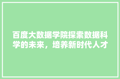 百度大数据学院探索数据科学的未来，培养新时代人才
