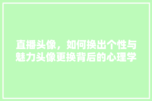直播头像，如何换出个性与魅力头像更换背后的心理学与美学原理