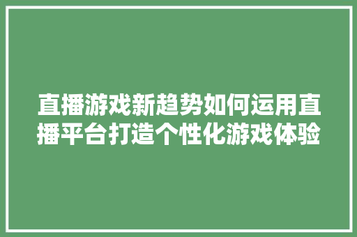 直播游戏新趋势如何运用直播平台打造个性化游戏体验