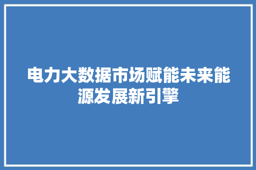 电力大数据市场赋能未来能源发展新引擎