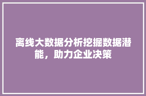 离线大数据分析挖掘数据潜能，助力企业决策