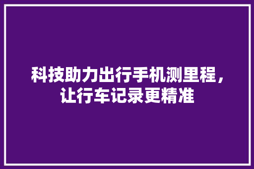 科技助力出行手机测里程，让行车记录更精准