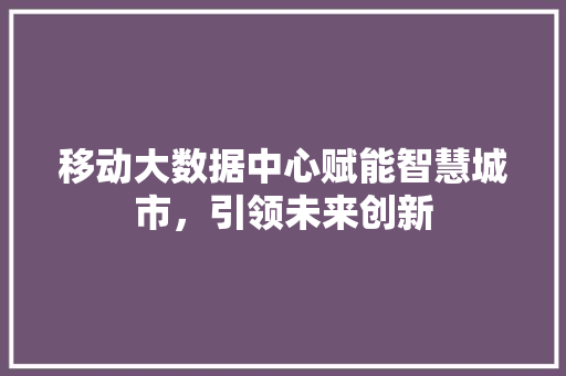 移动大数据中心赋能智慧城市，引领未来创新
