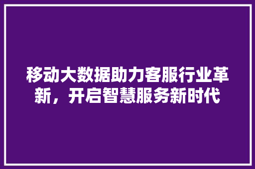 移动大数据助力客服行业革新，开启智慧服务新时代