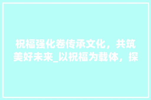 祝福强化卷传承文化，共筑美好未来_以祝福为载体，探寻中华民族的智慧与力量