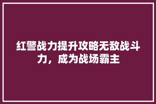 红警战力提升攻略无敌战斗力，成为战场霸主