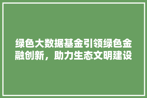 绿色大数据基金引领绿色金融创新，助力生态文明建设
