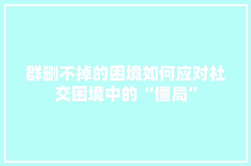 群删不掉的困境如何应对社交困境中的“僵局”