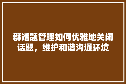 群话题管理如何优雅地关闭话题，维护和谐沟通环境