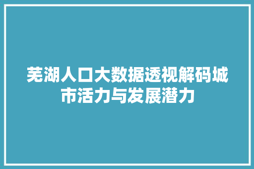 芜湖人口大数据透视解码城市活力与发展潜力