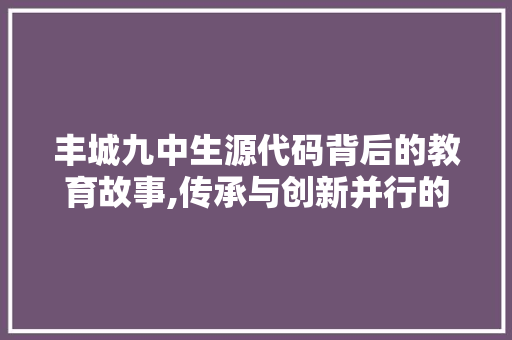 丰城九中生源代码背后的教育故事,传承与创新并行的育人之路