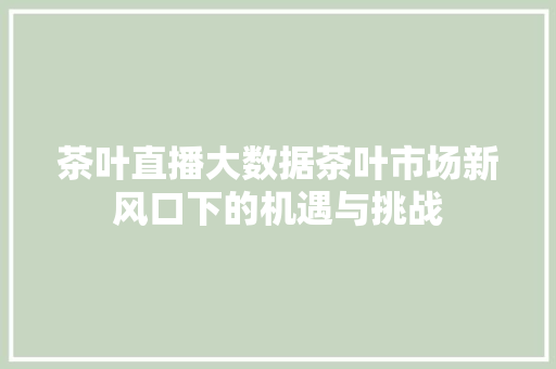 茶叶直播大数据茶叶市场新风口下的机遇与挑战