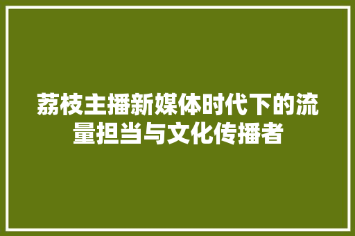 荔枝主播新媒体时代下的流量担当与文化传播者