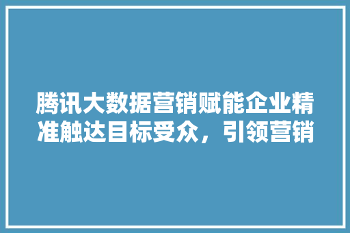 腾讯大数据营销赋能企业精准触达目标受众，引领营销新趋势