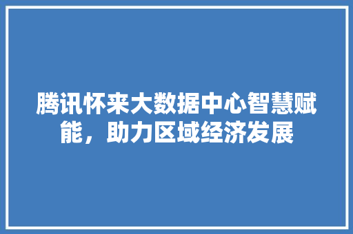 腾讯怀来大数据中心智慧赋能，助力区域经济发展