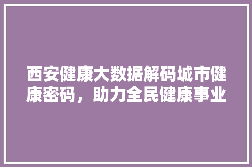 西安健康大数据解码城市健康密码，助力全民健康事业