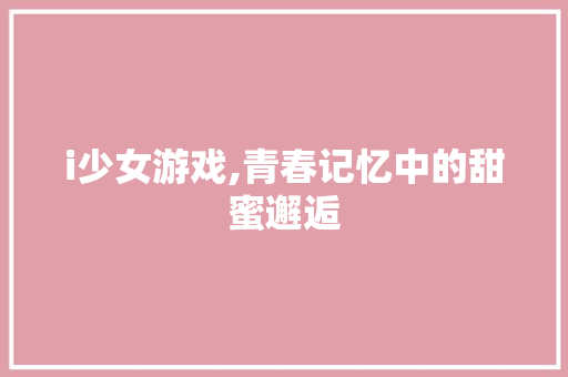 i少女游戏,青春记忆中的甜蜜邂逅 商务信函