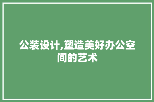 公装设计,塑造美好办公空间的艺术