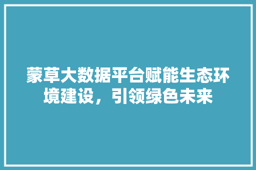 蒙草大数据平台赋能生态环境建设，引领绿色未来