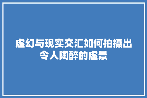 虚幻与现实交汇如何拍摄出令人陶醉的虚景
