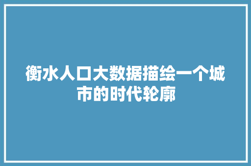 衡水人口大数据描绘一个城市的时代轮廓
