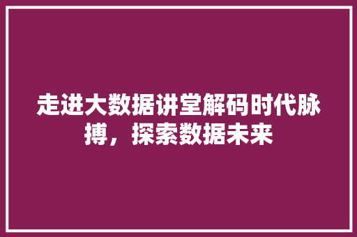 走进大数据讲堂解码时代脉搏，探索数据未来