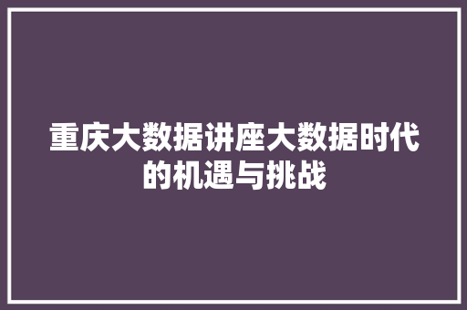 重庆大数据讲座大数据时代的机遇与挑战